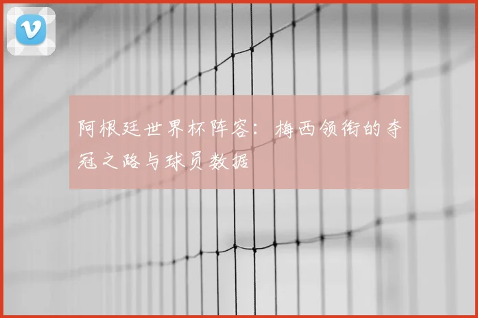 阿根廷世界杯阵容:梅西领衔的夺冠之路与球员数据