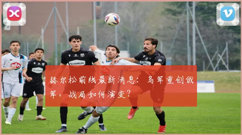 赫尔松前线最新消息：乌军重创俄军，战局如何演变？