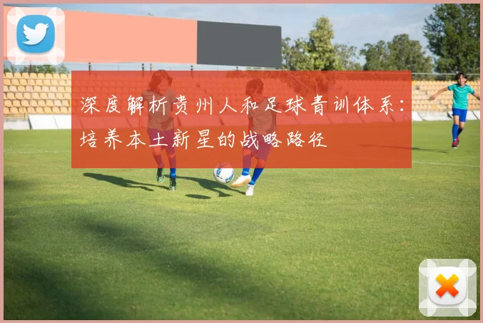 深度解析贵州人和足球青训体系：培养本土新星的战略路径