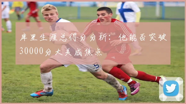 库里生涯总得分分析：他能否突破30000分大关成焦点