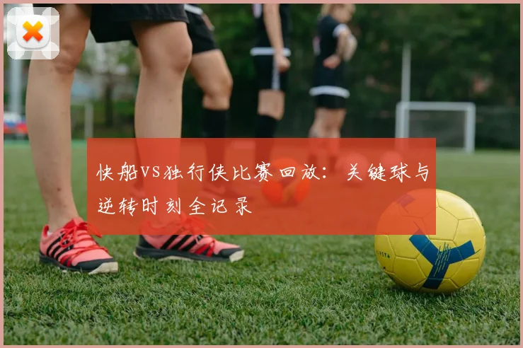 快船vs独行侠比赛回放：关键球与逆转时刻全记录