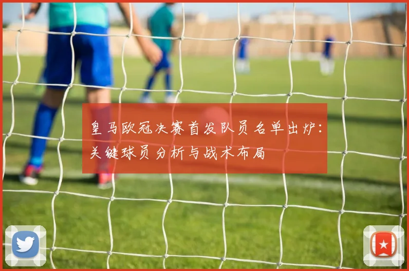 皇马欧冠决赛首发队员名单出炉：关键球员分析与战术布局
