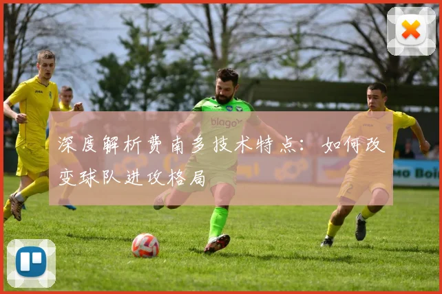 深度解析费南多技术特点：如何改变球队进攻格局