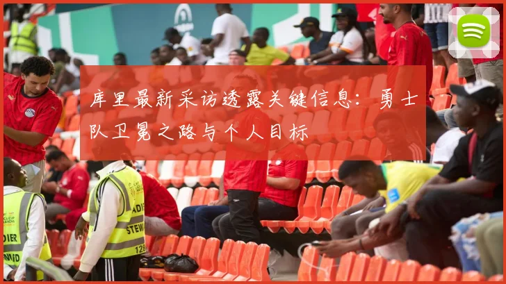 库里最新采访透露关键信息:勇士队卫冕之路与个人目标