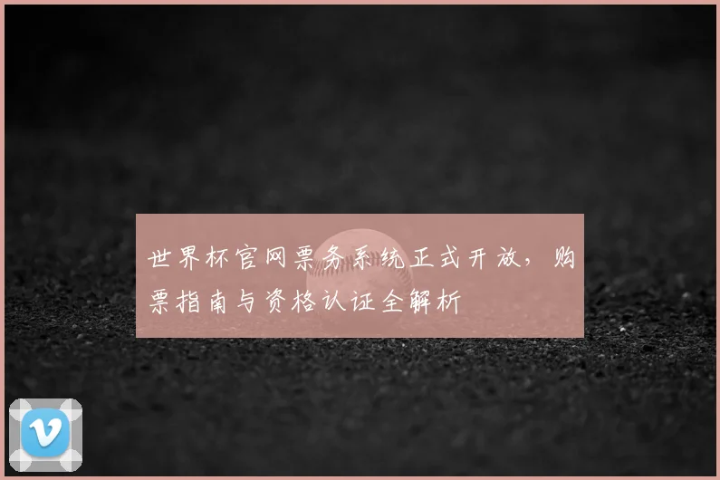 世界杯官网票务系统正式开放,购票指南与资格认证全解析