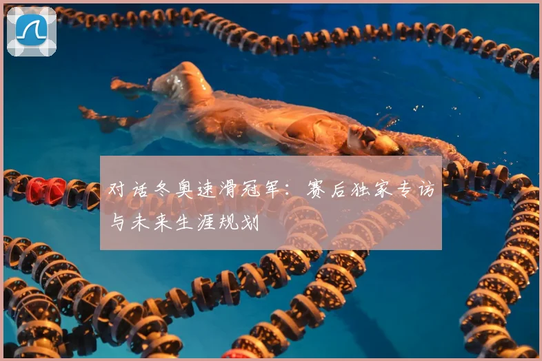 对话冬奥速滑冠军：赛后独家专访与未来生涯规划