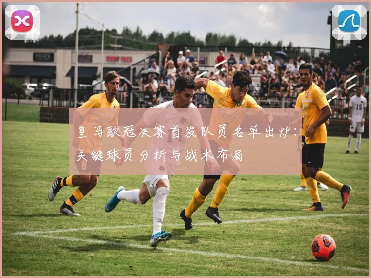 皇马欧冠决赛首发队员名单出炉：关键球员分析与战术布局