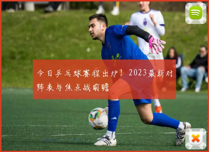 今日乒乓球赛程出炉!2023最新对阵表与焦点战前瞻