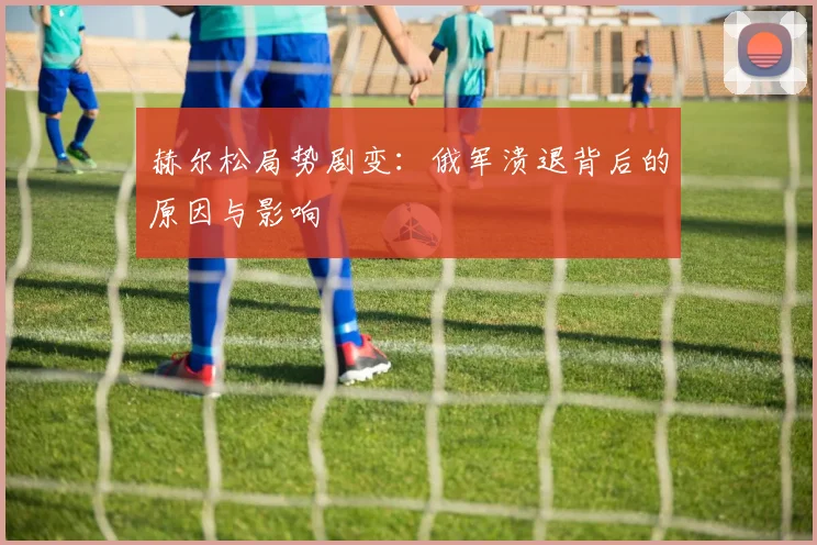 赫尔松局势剧变：俄军溃退背后的原因与影响