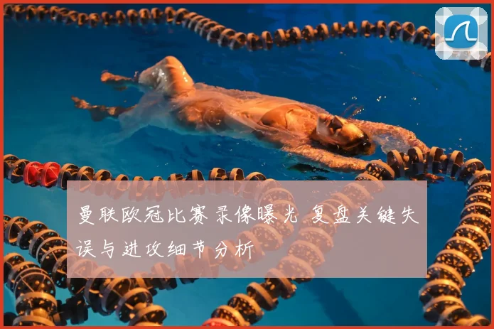 曼联欧冠比赛录像曝光 复盘关键失误与进攻细节分析