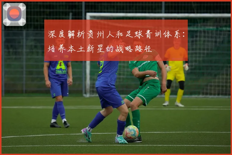 深度解析贵州人和足球青训体系：培养本土新星的战略路径