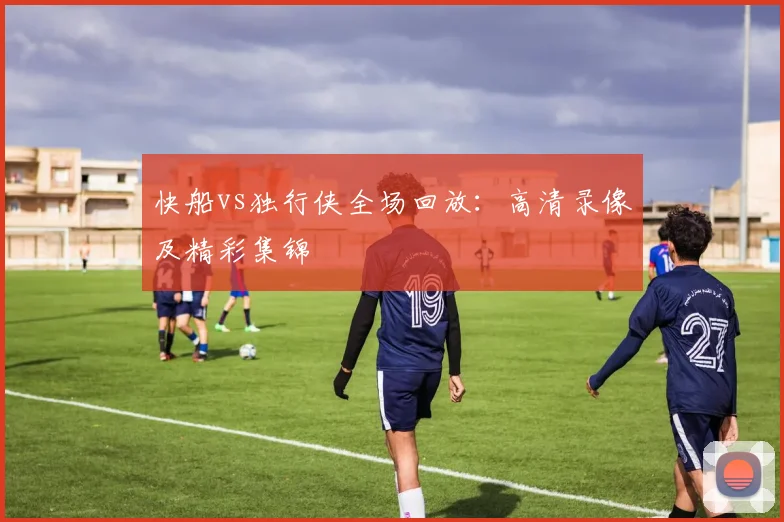 快船vs独行侠全场回放:高清录像及精彩集锦