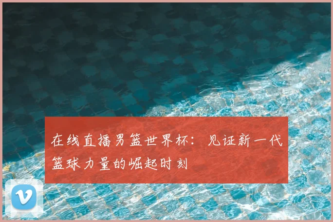 在线直播男篮世界杯：见证新一代篮球力量的崛起时刻