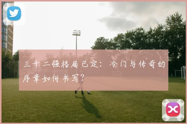 三十二强格局已定:冷门与传奇的序章如何书写?