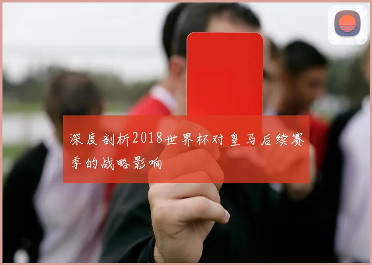 深度剖析2018世界杯对皇马后续赛季的战略影响