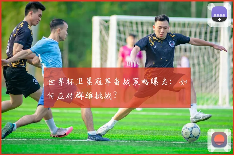 世界杯卫冕冠军备战策略曝光：如何应对群雄挑战？