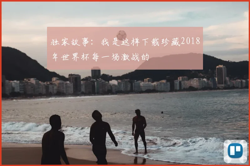 独家故事：我是这样下载珍藏2018年世界杯每一场激战的
