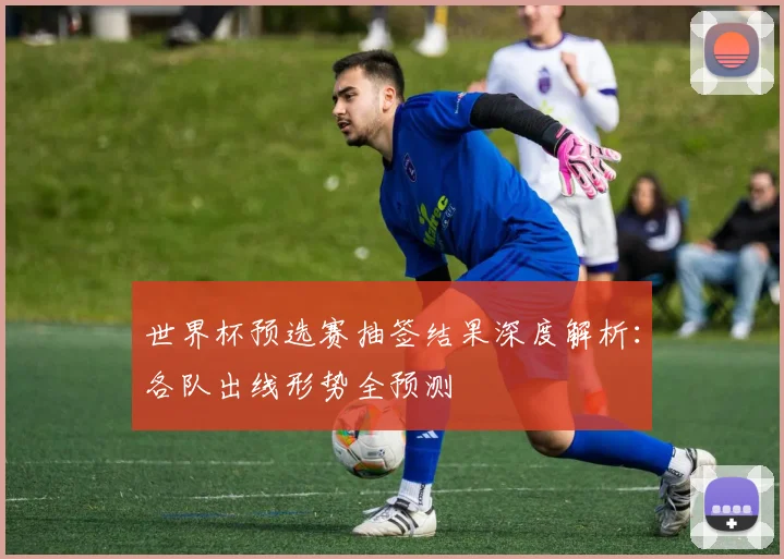 世界杯预选赛抽签结果深度解析：各队出线形势全预测