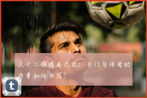三十二强格局已定:冷门与传奇的序章如何书写?