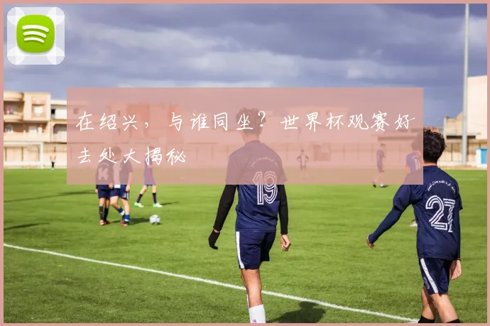 在绍兴，与谁同坐？世界杯观赛好去处大揭秘