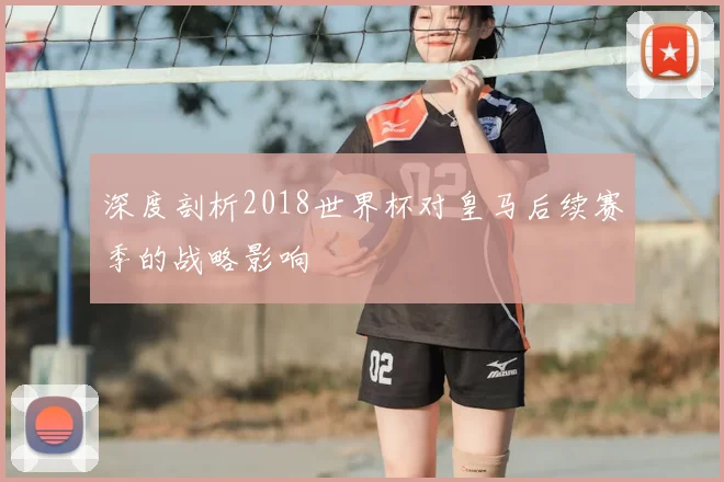 深度剖析2018世界杯对皇马后续赛季的战略影响