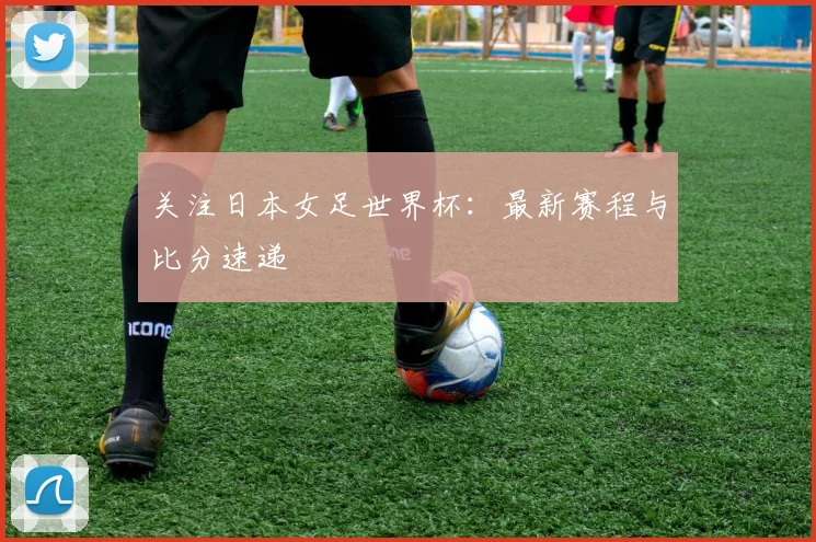 关注日本女足世界杯：最新赛程与比分速递